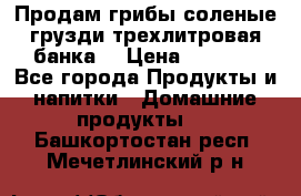 Продам грибы соленые грузди трехлитровая банка  › Цена ­ 1 300 - Все города Продукты и напитки » Домашние продукты   . Башкортостан респ.,Мечетлинский р-н